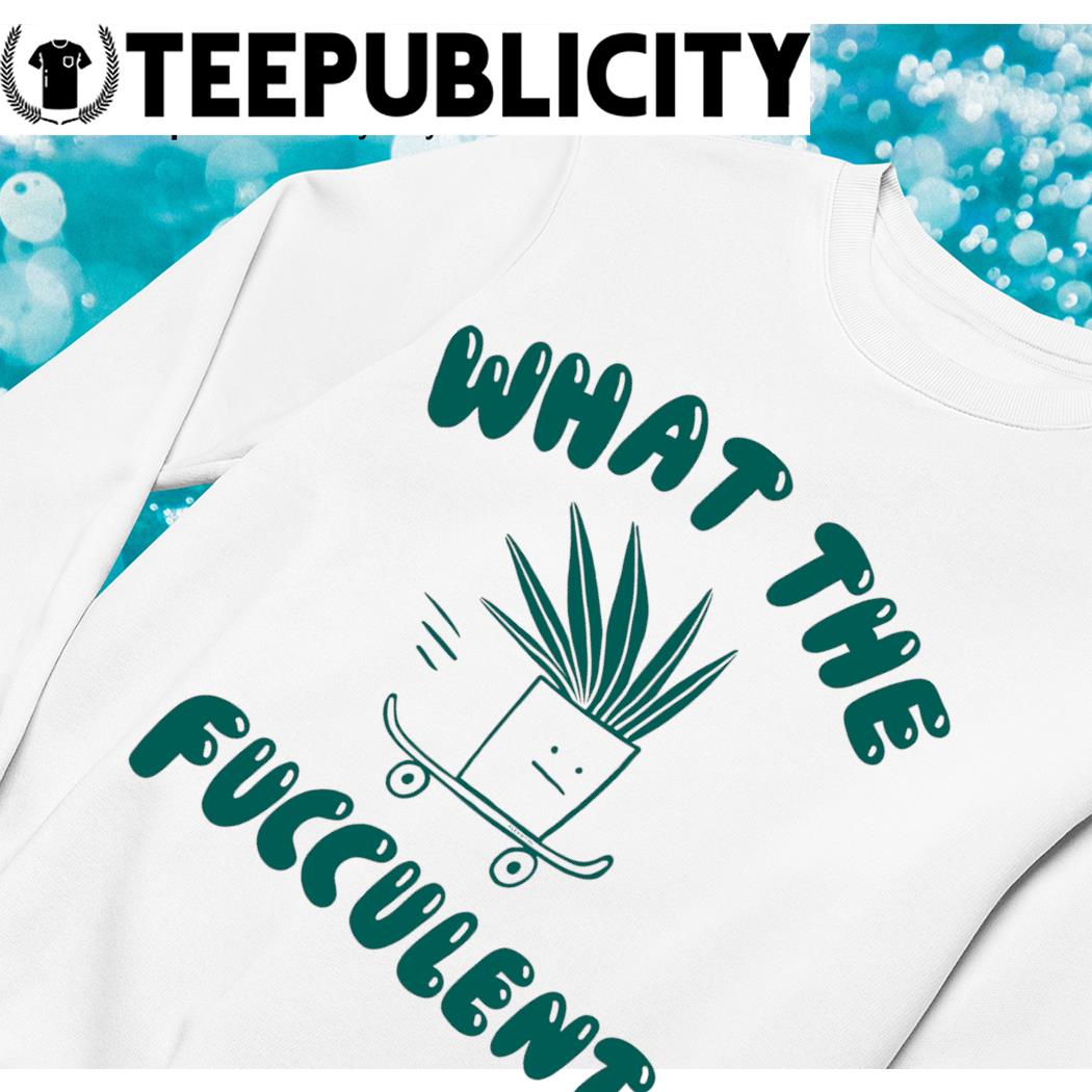 What the fucculent plant skateboard shirt, hoodie, sweater, long sleeve and  tank top