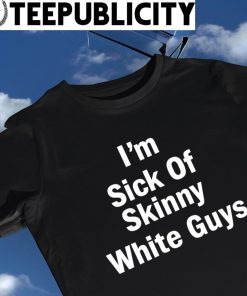 I'm sick of skinny White Guys 2023 shirt