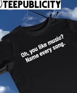 Oh you like music Name every song 2023 shirt