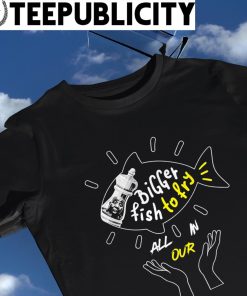 Bigger fish to fry all in our art shirt