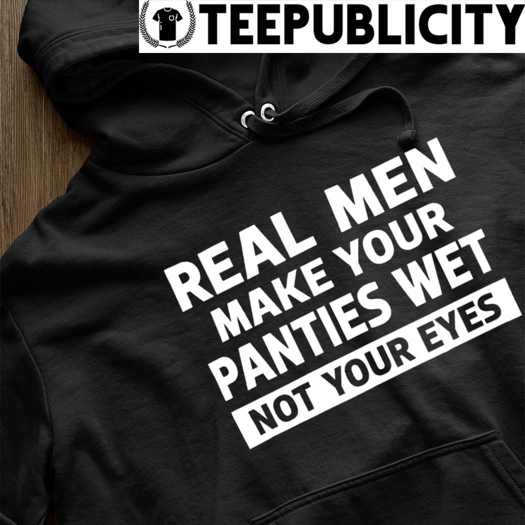 Real men make your panties wet not your eyes 2024 t-shirt, hoodie, sweater,  long sleeve and tank top