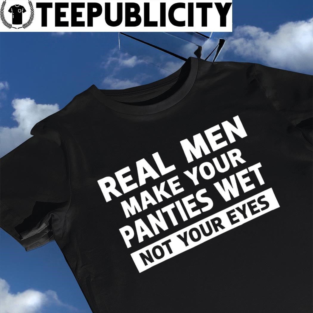 Real men make your panties wet not your eyes 2024 t-shirt, hoodie, sweater,  long sleeve and tank top