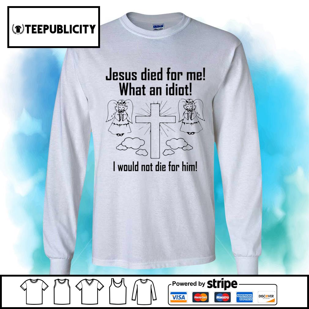 Jesus died to me what an idiot I would not die for him shirt
